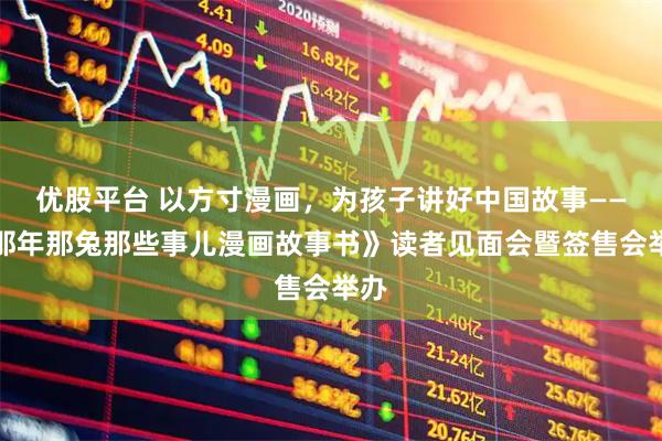 优股平台 以方寸漫画，为孩子讲好中国故事——《那年那兔那些事儿漫画故事书》读者见面会暨签售会举办