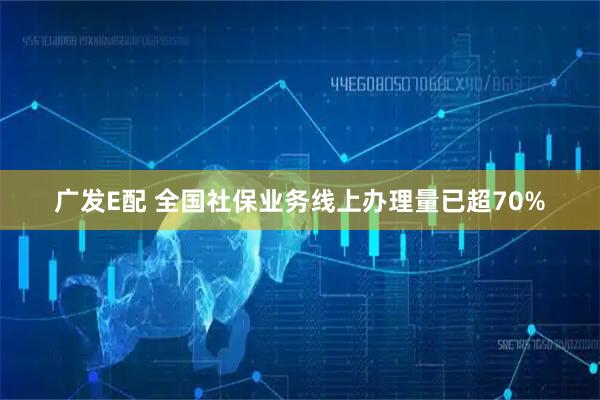 广发E配 全国社保业务线上办理量已超70%