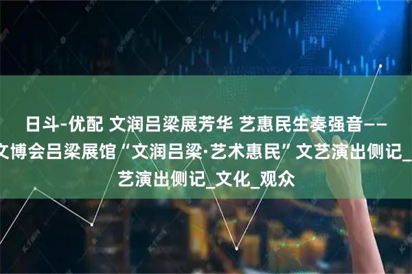 日斗-优配 文润吕梁展芳华 艺惠民生奏强音——省第七届文博会吕梁展馆“文润吕梁·艺术惠民”文艺演出侧记_文化_观众
