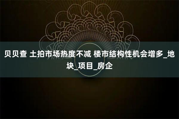 贝贝查 土拍市场热度不减 楼市结构性机会增多_地块_项目_房企
