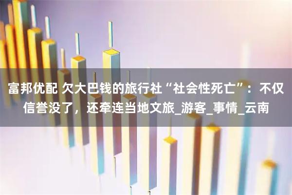 富邦优配 欠大巴钱的旅行社“社会性死亡”：不仅信誉没了，还牵连当地文旅_游客_事情_云南
