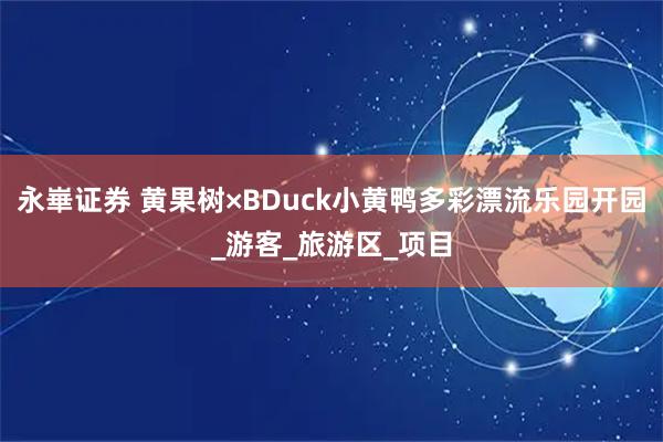 永崋证券 黄果树×BDuck小黄鸭多彩漂流乐园开园_游客_旅游区_项目