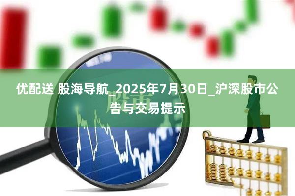 优配送 股海导航_2025年7月30日_沪深股市公告与交易提示