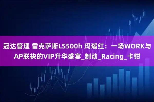 冠达管理 雷克萨斯LS500h 玛瑙红:一场WORK与AP联袂的VIP升华盛宴_制动_Racing_卡钳