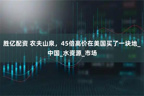 胜亿配资 农夫山泉,45倍高价在美国买了一块地_中国_水资源_市场