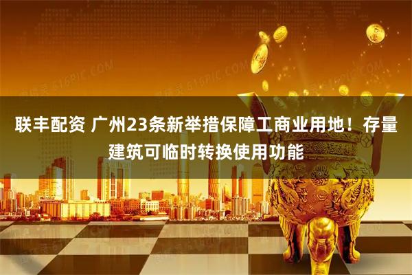 联丰配资 广州23条新举措保障工商业用地！存量建筑可临时转换使用功能