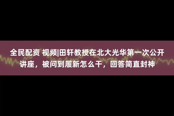 全民配资 视频|田轩教授在北大光华第一次公开讲座，被问到履新怎么干，回答简直封神