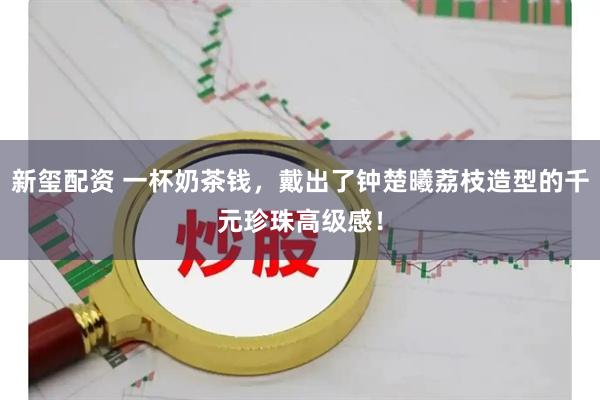 新玺配资 一杯奶茶钱，戴出了钟楚曦荔枝造型的千元珍珠高级感！