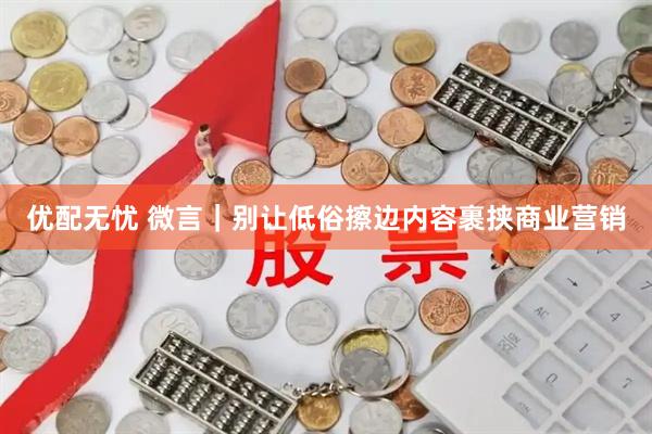优配无忧 微言｜别让低俗擦边内容裹挟商业营销