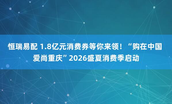 恒瑞易配 1.8亿元消费券等你来领！“购在中国 爱尚重庆”2026盛夏消费季启动