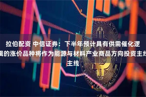 拉伯配资 中信证券：下半年预计具有供需催化逻辑的涨价品种将作为能源与材料产业商品方向投资主线